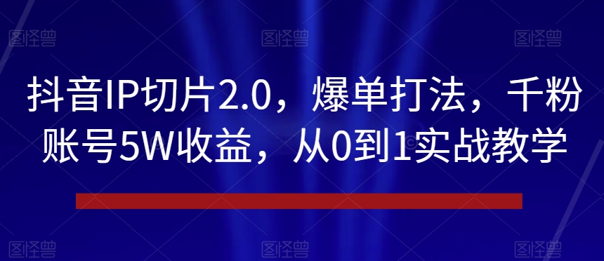抖音IP切片2.0，爆单打法，千粉账号5W收益，从0到1实战教学【揭秘】-买得值资源库