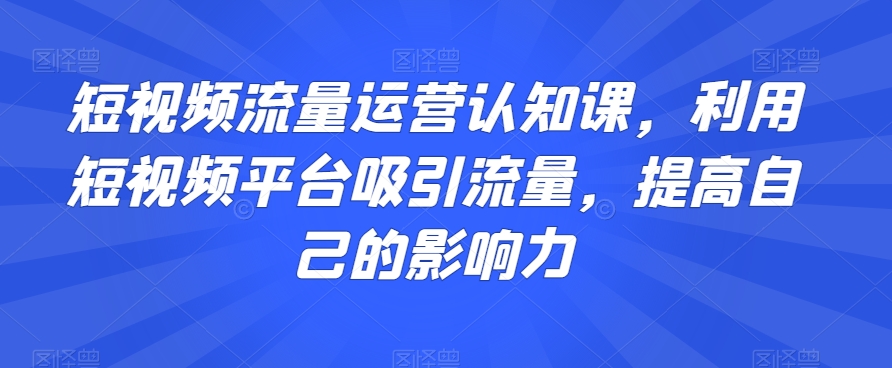 短视频流量运营认知课，利用短视频平台吸引流量，提高自己的影响力-买得值资源库