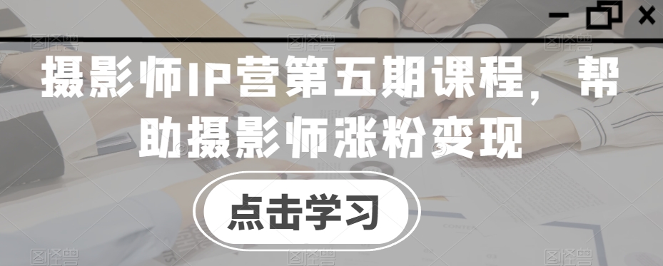 摄影师IP营第五期课程，帮助摄影师涨粉变现-买得值资源库