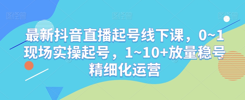 最新抖音直播起号线下课，0~1现场实操起号，1~10+放量稳号精细化运营-买得值资源库