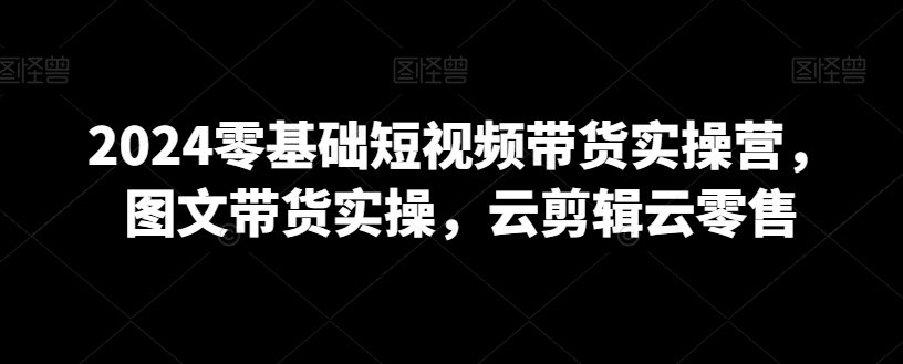 2024零基础短视频带货实操营，图文带货实操，云剪辑云零售-买得值资源库
