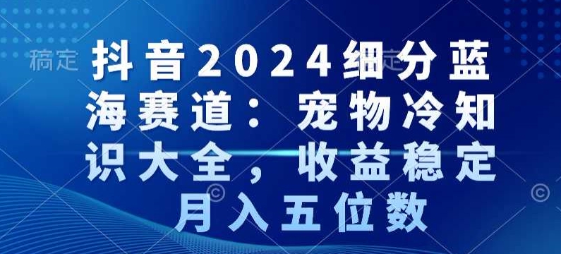 抖音2024细分蓝海赛道：宠物冷知识大全，收益稳定，月入五位数【揭秘】-买得值资源库