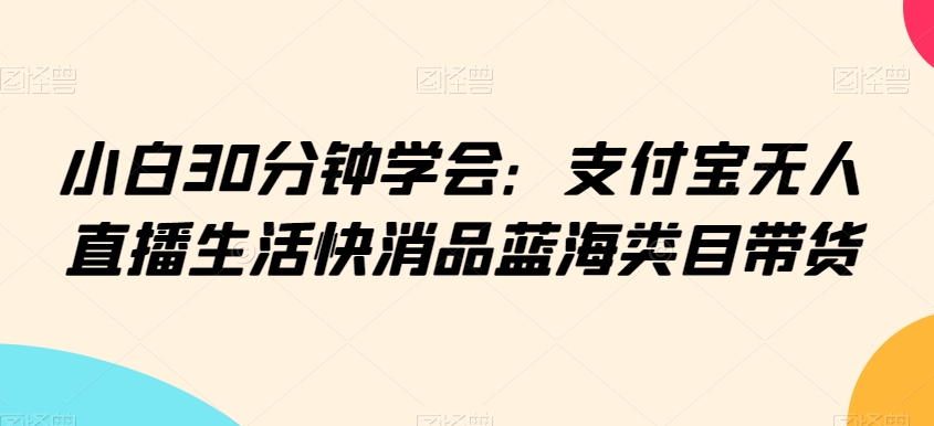 小白30分钟学会：支付宝无人直播生活快消品蓝海类目带货【揭秘】-买得值资源库