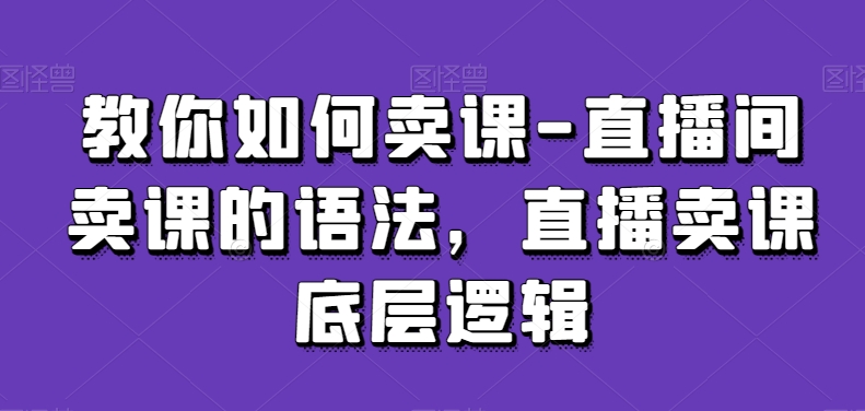教你如何卖课-直播间卖课的语法，直播卖课底层逻辑-买得值资源库