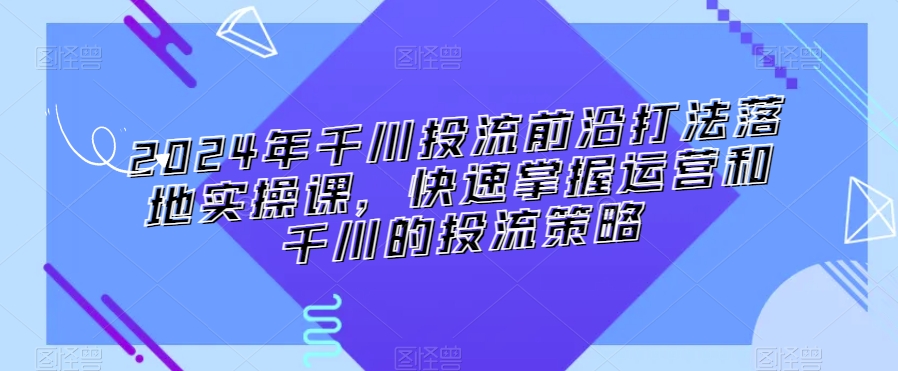 2024年千川投流前沿打法落地实操课，快速掌握运营和千川的投流策略-买得值资源库
