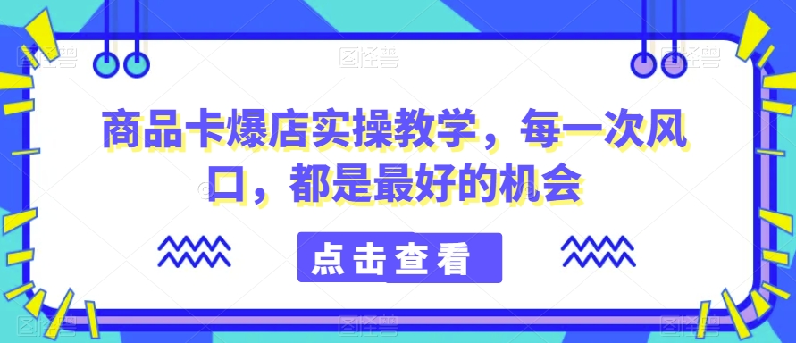 商品卡爆店实操教学，每一次风口，都是最好的机会-买得值资源库