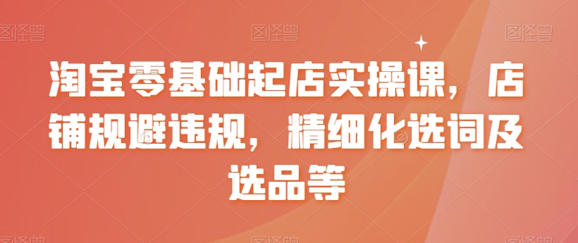 淘宝零基础起店实操课，店铺规避违规，精细化选词及选品等-买得值资源库