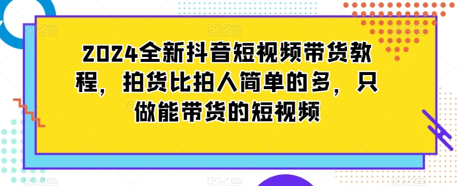 2024全新抖音短视频带货教程，拍货比拍人简单的多，只做能带货的短视频-买得值资源库