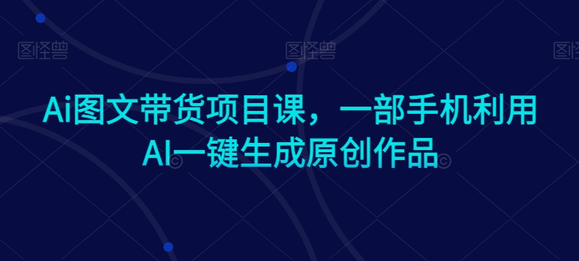 Ai图文带货项目课，一部手机利用AI一键生成原创作品-买得值资源库