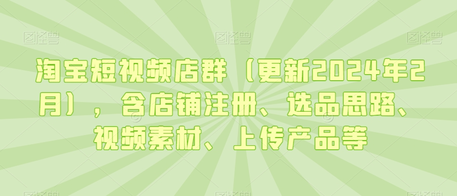 淘宝短视频店群（更新2024年2月），含店铺注册、选品思路、视频素材、上传产品等-买得值资源库