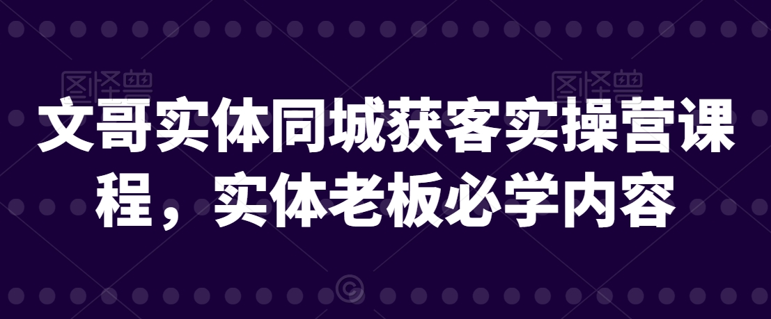 文哥实体同城获客实操营课程，实体老板必学内容-买得值资源库