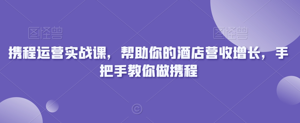 携程运营实战课，帮助你的酒店营收增长，手把手教你做携程-买得值资源库