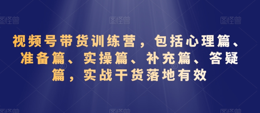 视频号带货训练营，包括心理篇、准备篇、实操篇、补充篇、答疑篇，实战干货落地有效-买得值资源库