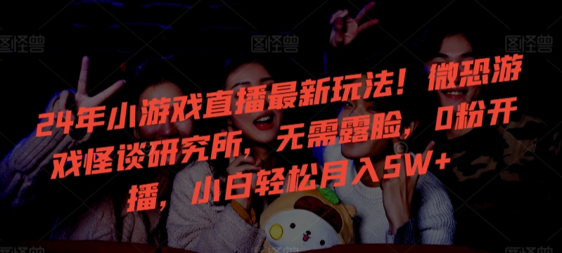 24年小游戏直播最新玩法！微恐游戏怪谈研究所，无需露脸，0粉开播，小白轻松月入5W+【揭秘】-买得值资源库