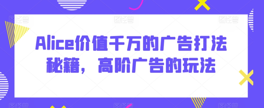 Alice价值千万的广告打法秘籍，高阶广告的玩法-买得值资源库