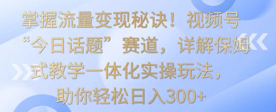 掌握流量变现秘诀！视频号“今日话题”赛道，详解保姆式教学一体化实操玩法，助你轻松日入300+【揭秘】-买得值资源库