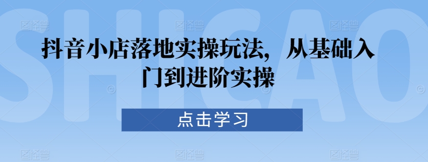 抖音小店落地实操玩法，从基础入门到进阶实操-买得值资源库