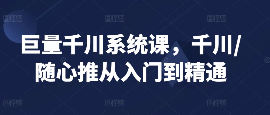 巨量千川系统课，千川/随心推从入门到精通-买得值资源库