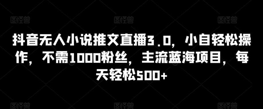 抖音无人小说推文直播3.0，小自轻松操作，不需1000粉丝，主流蓝海项目，每天轻松500+【揭秘】-买得值资源库