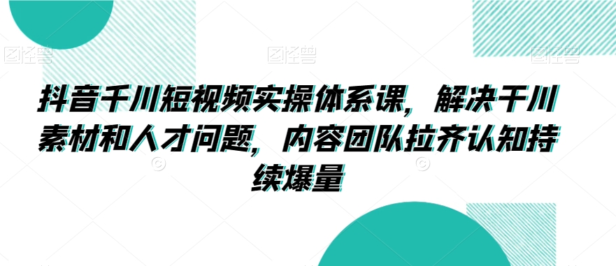抖音千川短视频实操体系课，解决干川素材和人才问题，内容团队拉齐认知持续爆量-买得值资源库