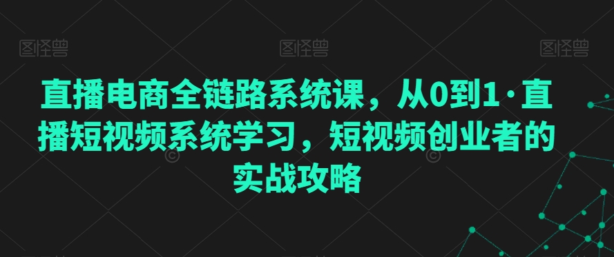 直播电商全链路系统课，从0到1·直播短视频系统学习，短视频创业者的实战攻略-买得值资源库