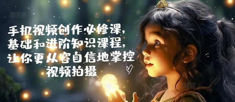 手机视频创作必修课，基础和进阶知识课程，让你更从容自信地掌控视频拍摄-买得值资源库