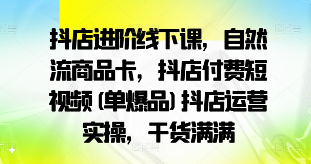 抖店进阶线下课，自然流商品卡，抖店付费短视频(单爆品)抖店运营实操，干货满满-买得值资源库