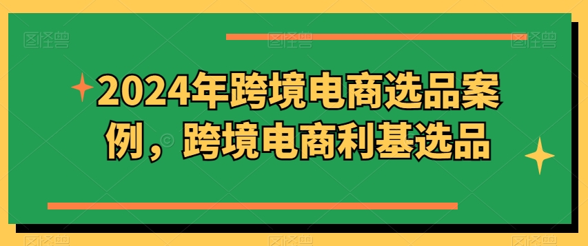 2024年跨境电商选品案例，跨境电商利基选品（更新）-买得值资源库