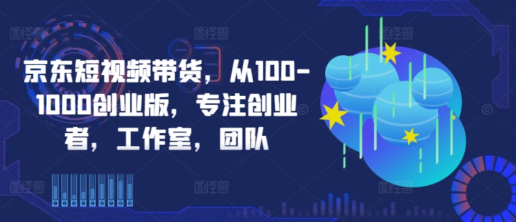 京东短视频带货，从100-1000创业版，专注创业者，工作室，团队-买得值资源库