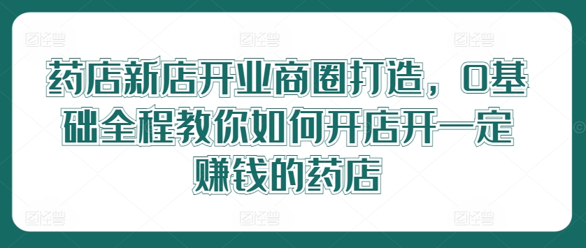 药店新店开业商圈打造，0基础全程教你如何开店开一定赚钱的药店-买得值资源库