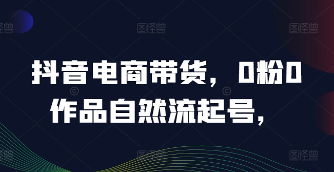 抖音电商带货，0粉0作品自然流起号，热销20多万人的抖音课程的经验分享-买得值资源库