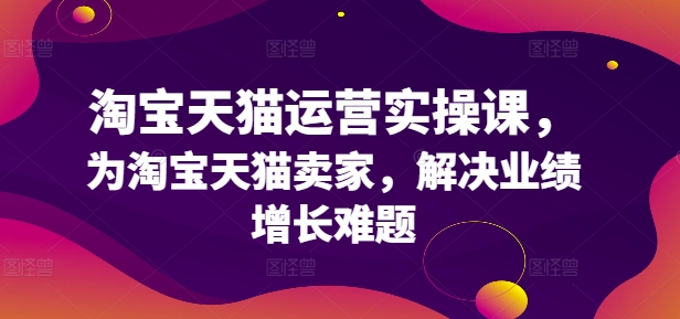淘宝天猫运营实操课，为淘宝天猫卖家，解决业绩增长难题-买得值资源库