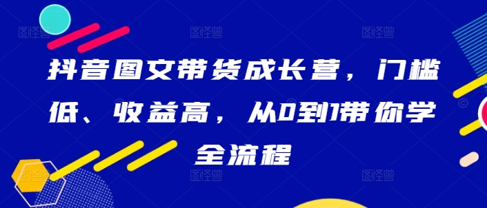 抖音图文带货成长营，门槛低、收益高，从0到1带你学全流程-买得值资源库