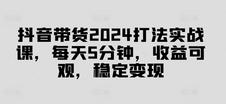 抖音带货2024打法实战课，每天5分钟，收益可观，稳定变现【揭秘】-买得值资源库