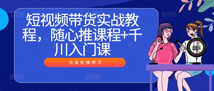 短视频带货实战教程，随心推课程+千川入门课-买得值资源库