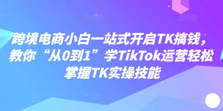 跨境电商小白一站式开启TK搞钱，教你“从0到1”学TikTok运营轻松掌握TK实操技能-买得值资源库