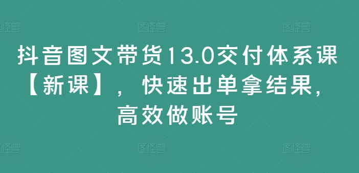 抖音图文带货13.0交付体系课【新课】，快速出单拿结果，高效做账号-买得值资源库