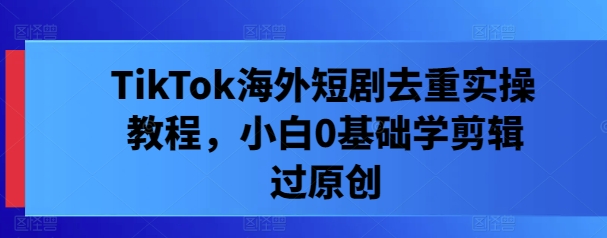 TikTok海外短剧去重实操教程，小白0基础学剪辑过原创-买得值资源库