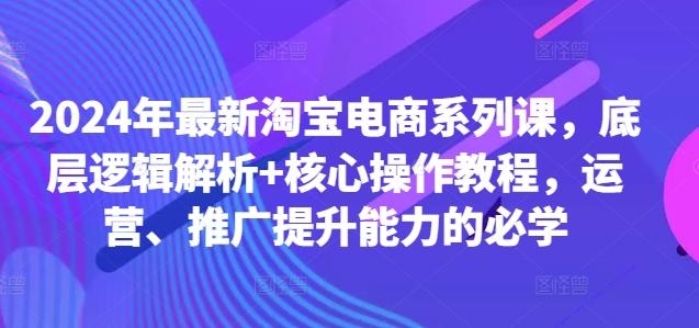 2024年最新淘宝电商系列课，底层逻辑解析+核心操作教程，运营、推广提升能力的必学-买得值资源库
