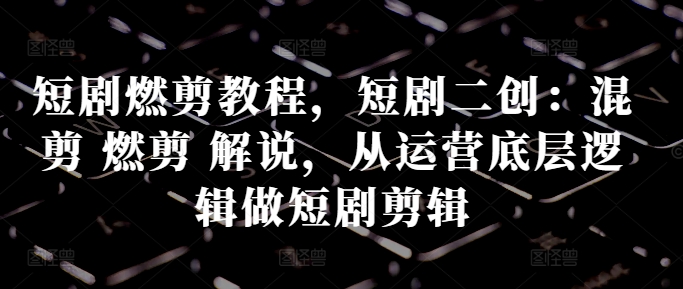 短剧燃剪教程，短剧二创：混剪 燃剪 解说，从运营底层逻辑做短剧剪辑-买得值资源库