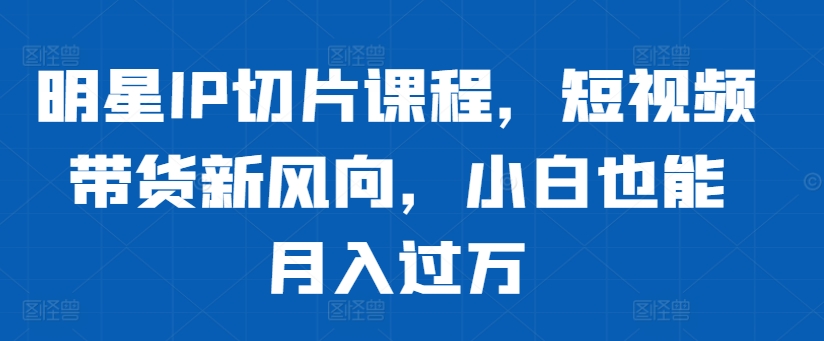 明星IP切片课程，短视频带货新风向，小白也能月入过万-买得值资源库