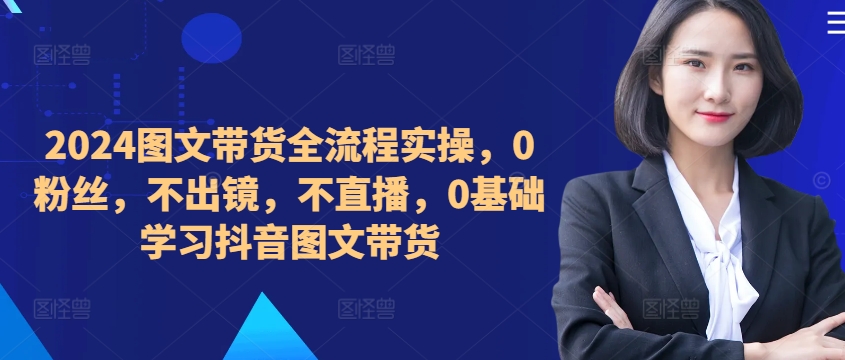 ​​​​​​2024图文带货全流程实操，0粉丝，不出镜，不直播，0基础学习抖音图文带货-买得值资源库
