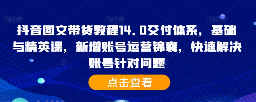抖音图文带货教程14.0交付体系，基础与精英课，新增账号运营锦囊，快速解决账号针对问题-买得值资源库