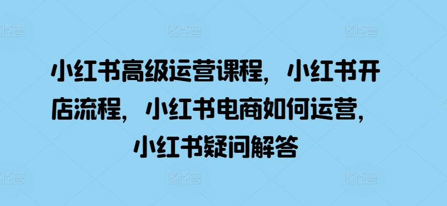 小红书高级运营课程，小红书开店流程，小红书电商如何运营，小红书疑问解答-买得值资源库