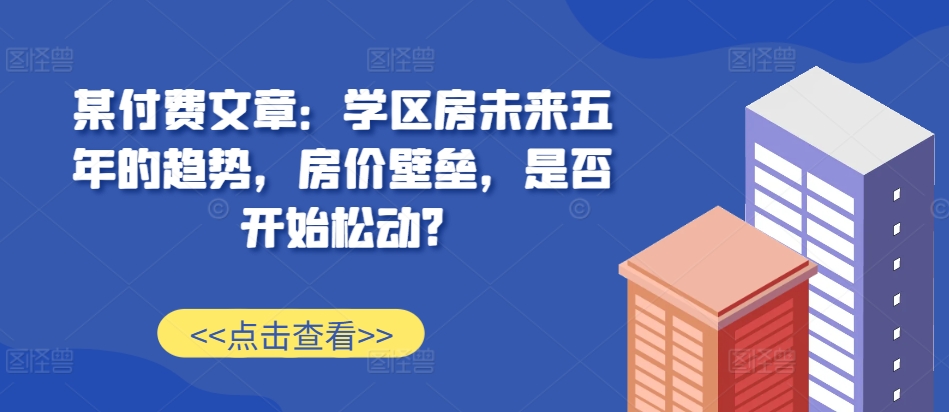 某付费文章：学区房未来五年的趋势，房价壁垒，是否开始松动?-买得值资源库