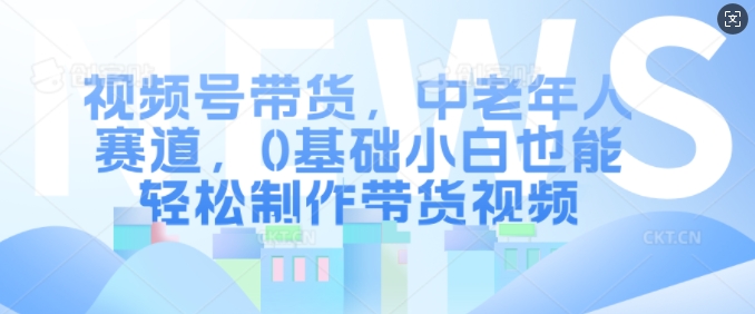 视频号带货，中老年人赛道，0基础小白也能轻松制作带货视频-买得值资源库