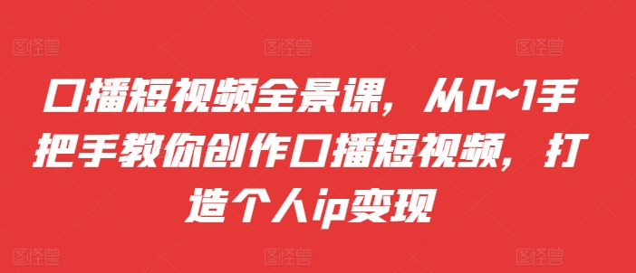 口播短视频全景课，​从0~1手把手教你创作口播短视频，打造个人ip变现-买得值资源库