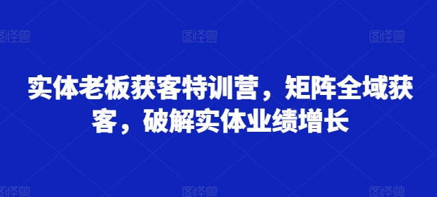 实体老板获客特训营，矩阵全域获客，破解实体业绩增长-买得值资源库