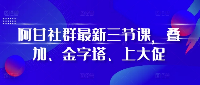 阿甘社群最新三节课，叠加、金字塔、上大促-买得值资源库