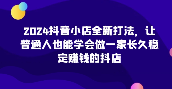 2024抖音小店全新打法，让普通人也能学会做一家长久稳定赚钱的抖店（更新）-买得值资源库